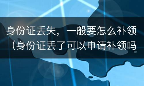 身份证丢失，一般要怎么补领（身份证丢了可以申请补领吗）
