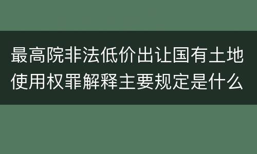 最高院非法低价出让国有土地使用权罪解释主要规定是什么