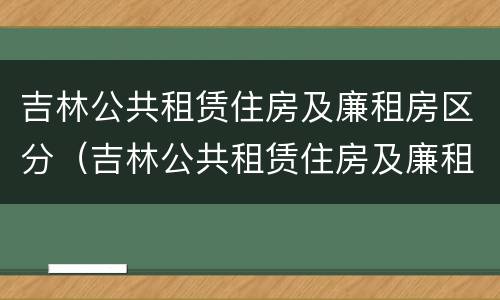 吉林公共租赁住房及廉租房区分（吉林公共租赁住房及廉租房区分图）