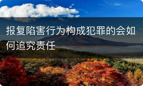 报复陷害行为构成犯罪的会如何追究责任
