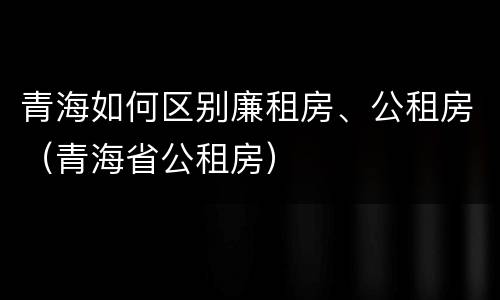 青海如何区别廉租房、公租房（青海省公租房）