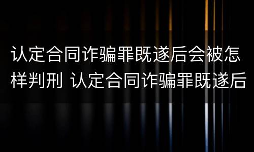 认定合同诈骗罪既遂后会被怎样判刑 认定合同诈骗罪既遂后会被怎样判刑呢