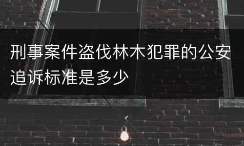 刑事案件盗伐林木犯罪的公安追诉标准是多少