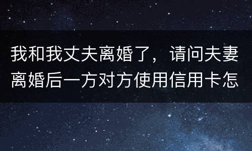 我和我丈夫离婚了，请问夫妻离婚后一方对方使用信用卡怎么办