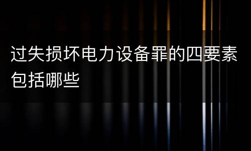 过失损坏电力设备罪的四要素包括哪些