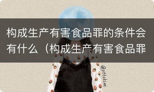 构成生产有害食品罪的条件会有什么（构成生产有害食品罪的条件会有什么处罚）
