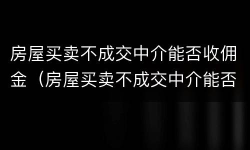 房屋买卖不成交中介能否收佣金（房屋买卖不成交中介能否收佣金呢）