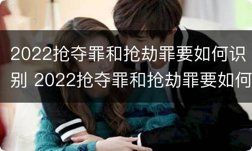 2022抢夺罪和抢劫罪要如何识别 2022抢夺罪和抢劫罪要如何识别呢