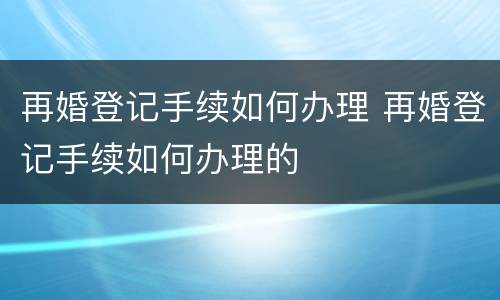 再婚登记手续如何办理 再婚登记手续如何办理的