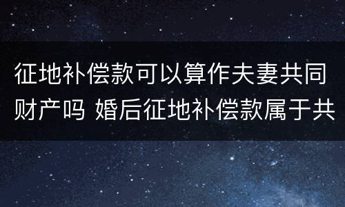 征地补偿款可以算作夫妻共同财产吗 婚后征地补偿款属于共同财产吗