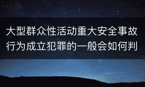 大型群众性活动重大安全事故行为成立犯罪的一般会如何判罚