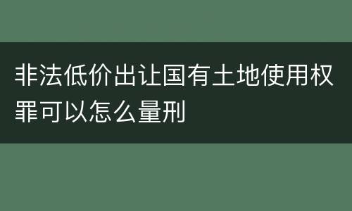 非法低价出让国有土地使用权罪可以怎么量刑