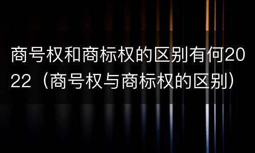 商号权和商标权的区别有何2022（商号权与商标权的区别）