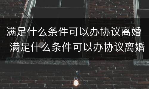 满足什么条件可以办协议离婚 满足什么条件可以办协议离婚手续