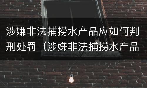 涉嫌非法捕捞水产品应如何判刑处罚（涉嫌非法捕捞水产品应如何判刑处罚决定书）