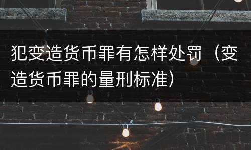 犯变造货币罪有怎样处罚（变造货币罪的量刑标准）