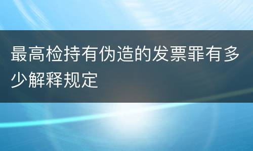 最高检持有伪造的发票罪有多少解释规定