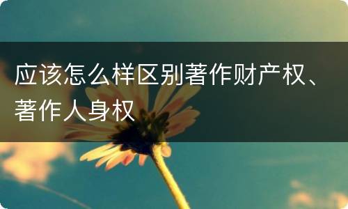 应该怎么样区别著作财产权、著作人身权