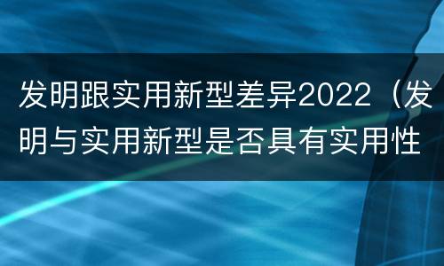 发明跟实用新型差异2022（发明与实用新型是否具有实用性）