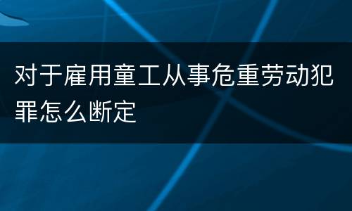 对于雇用童工从事危重劳动犯罪怎么断定