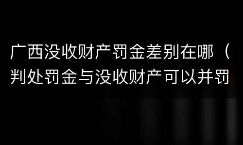 广西没收财产罚金差别在哪（判处罚金与没收财产可以并罚吗）