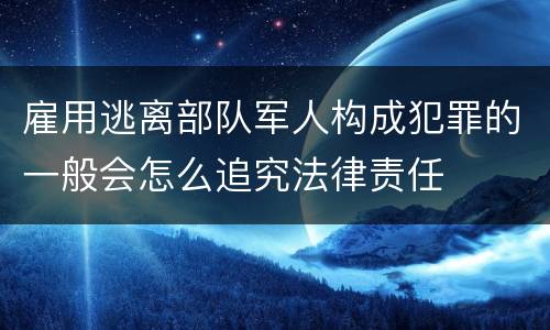 雇用逃离部队军人构成犯罪的一般会怎么追究法律责任