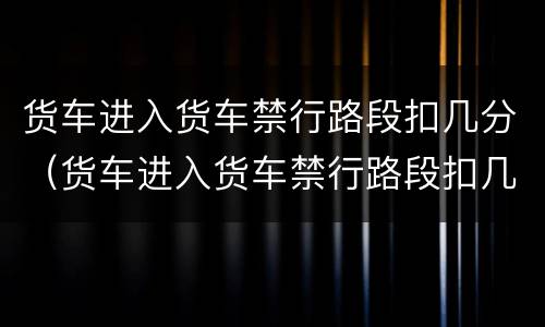 货车进入货车禁行路段扣几分（货车进入货车禁行路段扣几分罚款多少）