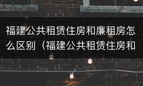 福建公共租赁住房和廉租房怎么区别（福建公共租赁住房和廉租房怎么区别啊）