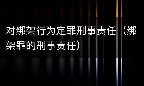 对绑架行为定罪刑事责任（绑架罪的刑事责任）