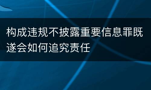 构成违规不披露重要信息罪既遂会如何追究责任