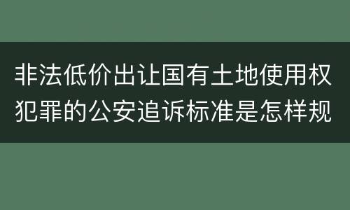 非法低价出让国有土地使用权犯罪的公安追诉标准是怎样规定