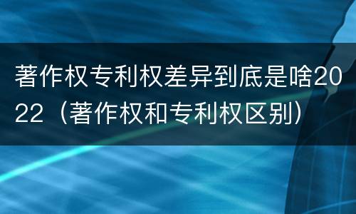 著作权专利权差异到底是啥2022（著作权和专利权区别）