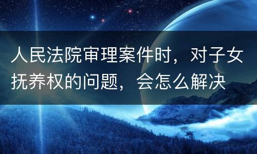 人民法院审理案件时，对子女抚养权的问题，会怎么解决