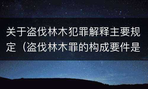 关于盗伐林木犯罪解释主要规定（盗伐林木罪的构成要件是）