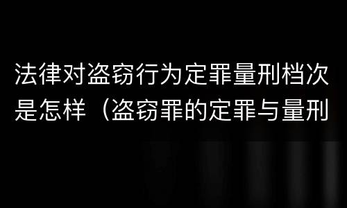 法律对盗窃行为定罪量刑档次是怎样（盗窃罪的定罪与量刑）