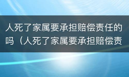 人死了家属要承担赔偿责任的吗（人死了家属要承担赔偿责任的吗为什么）
