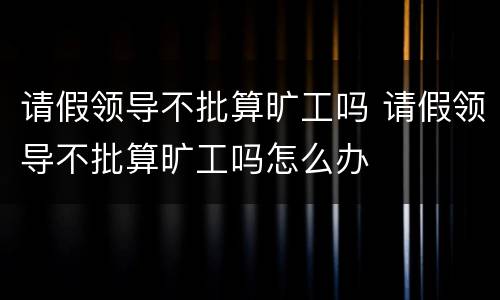 请假领导不批算旷工吗 请假领导不批算旷工吗怎么办