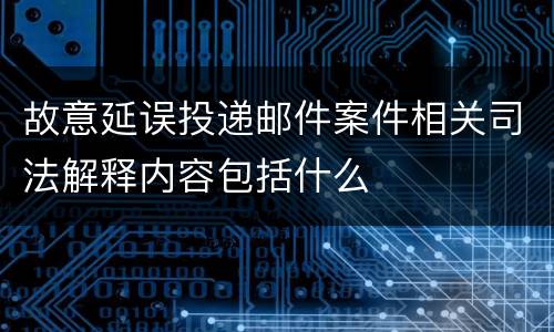 故意延误投递邮件案件相关司法解释内容包括什么
