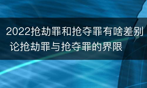 2022抢劫罪和抢夺罪有啥差别 论抢劫罪与抢夺罪的界限