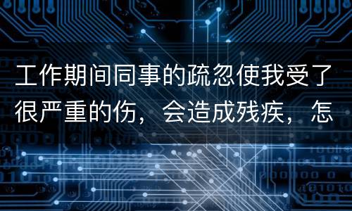 工作期间同事的疏忽使我受了很严重的伤，会造成残疾，怎么办