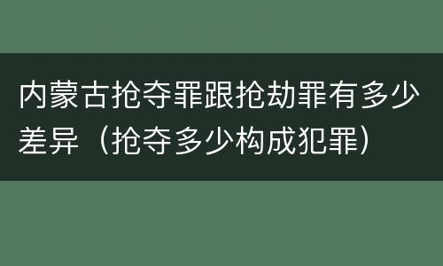 内蒙古抢夺罪跟抢劫罪有多少差异（抢夺多少构成犯罪）