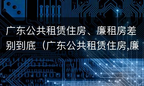 广东公共租赁住房、廉租房差别到底（广东公共租赁住房,廉租房差别到底多大）