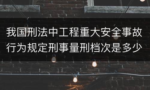 我国刑法中工程重大安全事故行为规定刑事量刑档次是多少