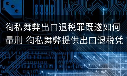 徇私舞弊出口退税罪既遂如何量刑 徇私舞弊提供出口退税凭证罪