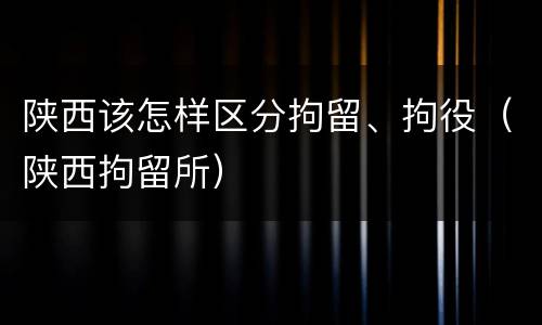 陕西该怎样区分拘留、拘役(陕西拘留所)