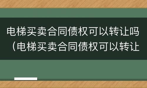 电梯买卖合同债权可以转让吗（电梯买卖合同债权可以转让吗为什么）