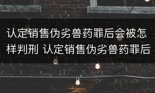认定销售伪劣兽药罪后会被怎样判刑 认定销售伪劣兽药罪后会被怎样判刑呢