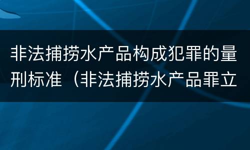 非法捕捞水产品构成犯罪的量刑标准（非法捕捞水产品罪立案标准,量刑）