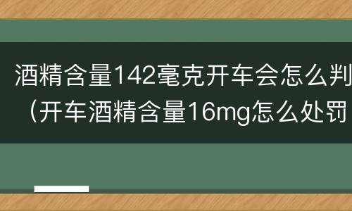 酒精含量142毫克开车会怎么判（开车酒精含量16mg怎么处罚）