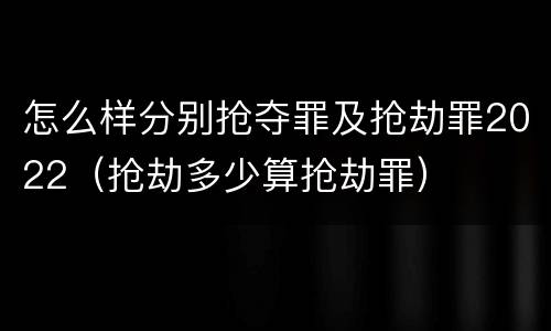 怎么样分别抢夺罪及抢劫罪2022（抢劫多少算抢劫罪）